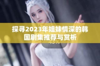 探寻2023年姐妹情深的韩国剧集推荐与赏析