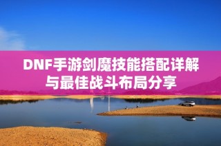 DNF手游剑魔技能搭配详解与最佳战斗布局分享