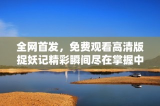 全网首发，免费观看高清版捉妖记精彩瞬间尽在掌握中