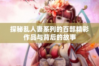 探秘乱人妻系列的百部精彩作品与背后的故事