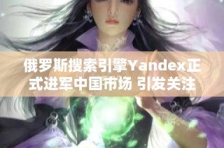 俄罗斯搜索引擎Yandex正式进军中国市场 引发关注