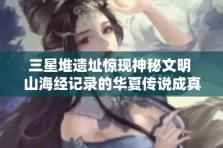 三星堆遗址惊现神秘文明 山海经记录的华夏传说成真了吗