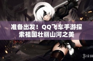 准备出发！QQ飞车手游探索祖国壮丽山河之美