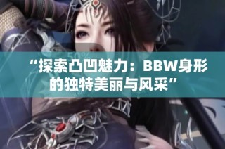 “探索凸凹魅力：BBW身形的独特美丽与风采”