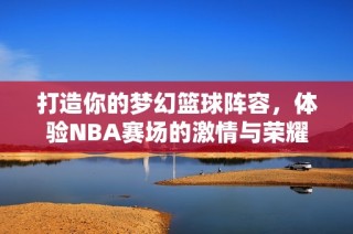 打造你的梦幻篮球阵容，体验NBA赛场的激情与荣耀