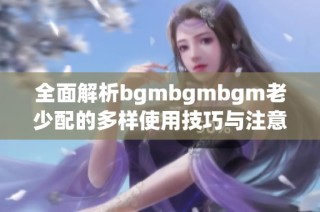 全面解析bgmbgmbgm老少配的多样使用技巧与注意事项