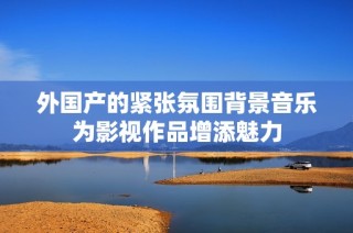 外国产的紧张氛围背景音乐为影视作品增添魅力