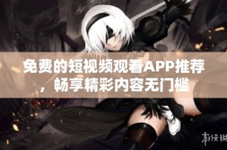 免费的短视频观看APP推荐，畅享精彩内容无门槛