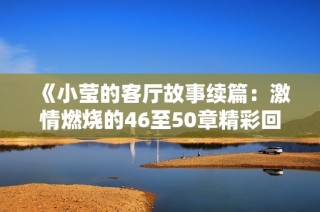 《小莹的客厅故事续篇：激情燃烧的46至50章精彩回顾》