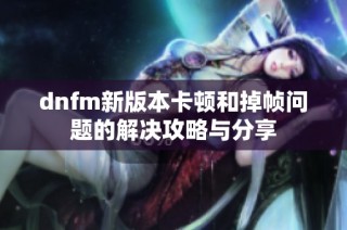 dnfm新版本卡顿和掉帧问题的解决攻略与分享