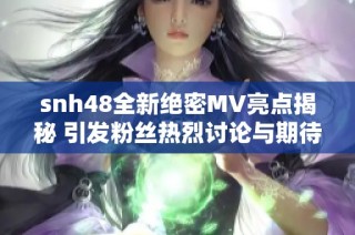 snh48全新绝密MV亮点揭秘 引发粉丝热烈讨论与期待