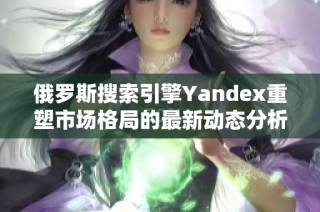 俄罗斯搜索引擎Yandex重塑市场格局的最新动态分析