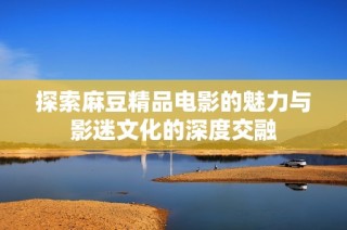 探索麻豆精品电影的魅力与影迷文化的深度交融