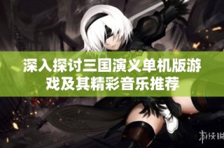 深入探讨三国演义单机版游戏及其精彩音乐推荐