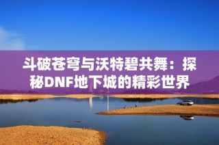 斗破苍穹与沃特碧共舞：探秘DNF地下城的精彩世界