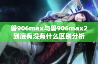 兽906max与兽906max2到底有没有什么区别分析