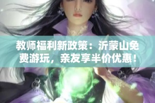 教师福利新政策：沂蒙山免费游玩，亲友享半价优惠！