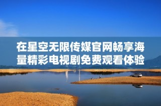 在星空无限传媒官网畅享海量精彩电视剧免费观看体验