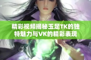 精彩视频揭秘玉足TK的独特魅力与VK的精彩表现