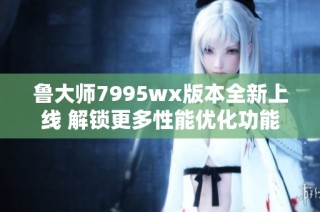 鲁大师7995wx版本全新上线 解锁更多性能优化功能