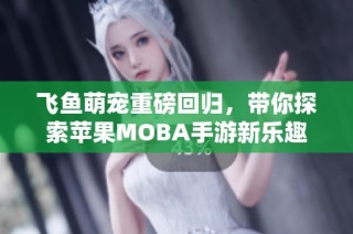 飞鱼萌宠重磅回归，带你探索苹果MOBA手游新乐趣