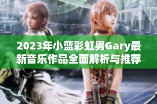 2023年小蓝彩虹男Gary最新音乐作品全面解析与推荐