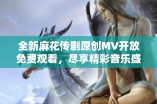 全新麻花传剧原创MV开放免费观看，尽享精彩音乐盛宴