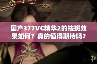 国产377VC精华2的祛斑效果如何？真的值得期待吗？