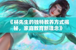 《林先生的独特教养方式揭秘，家庭教育新理念》