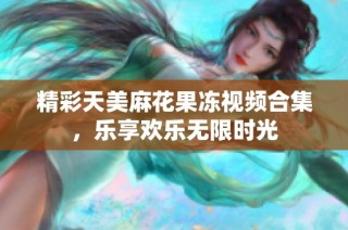 精彩天美麻花果冻视频合集，乐享欢乐无限时光