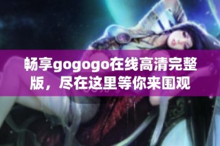 畅享gogogo在线高清完整版，尽在这里等你来围观