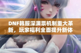 DNF韩服深渊票机制重大革新，玩家福利全面提升新体验