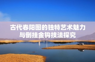 古代春阳图的独特艺术魅力与倒挂金钩技法探究