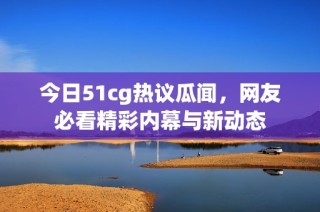 今日51cg热议瓜闻，网友必看精彩内幕与新动态