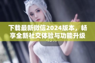 下载最新微信2024版本，畅享全新社交体验与功能升级