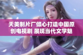 天美制片厂倾心打造中国原创电视剧 展现当代文学魅力