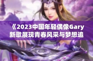 《2023中国年轻偶像Gary新歌展现青春风采与梦想追求》