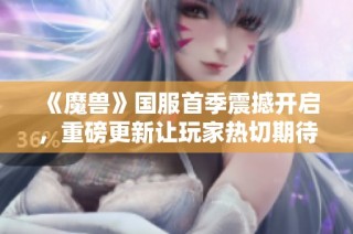 《魔兽》国服首季震撼开启，重磅更新让玩家热切期待！