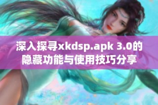 深入探寻xkdsp.apk 3.0的隐藏功能与使用技巧分享