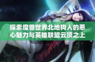 探索魔兽世界北地狗人的恶心魅力与英雄联盟云顶之上新体验