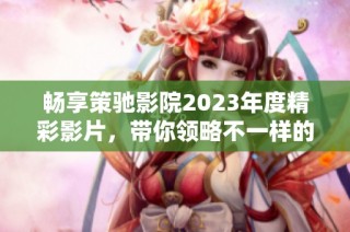 畅享策驰影院2023年度精彩影片，带你领略不一样的视听盛宴