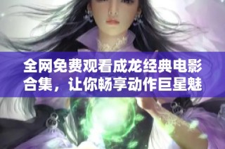 全网免费观看成龙经典电影合集，让你畅享动作巨星魅力