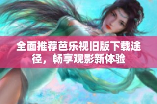 全面推荐芭乐视旧版下载途径，畅享观影新体验