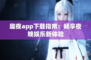 趣夜app下载指南：畅享夜晚娱乐新体验