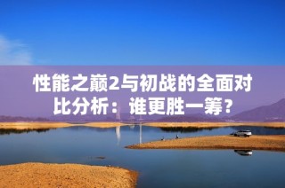 性能之巅2与初战的全面对比分析：谁更胜一筹？