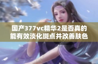 国产377vc精华2是否真的能有效淡化斑点并改善肤色