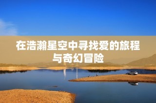 在浩瀚星空中寻找爱的旅程与奇幻冒险