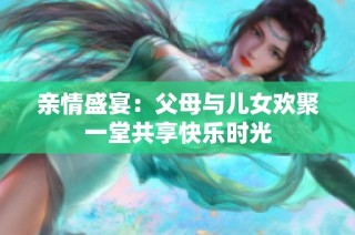 亲情盛宴：父母与儿女欢聚一堂共享快乐时光