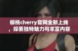 樱桃cherry官网全新上线，探索独特魅力与丰富内容