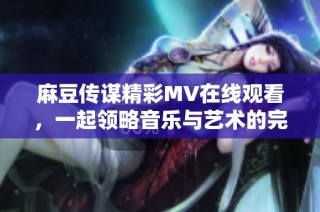 麻豆传谋精彩MV在线观看，一起领略音乐与艺术的完美结合